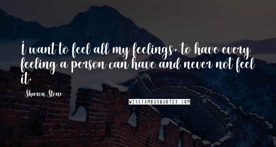 Sharon Stone Quotes: I want to feel all my feelings, to have every feeling a person can have and never not feel it.