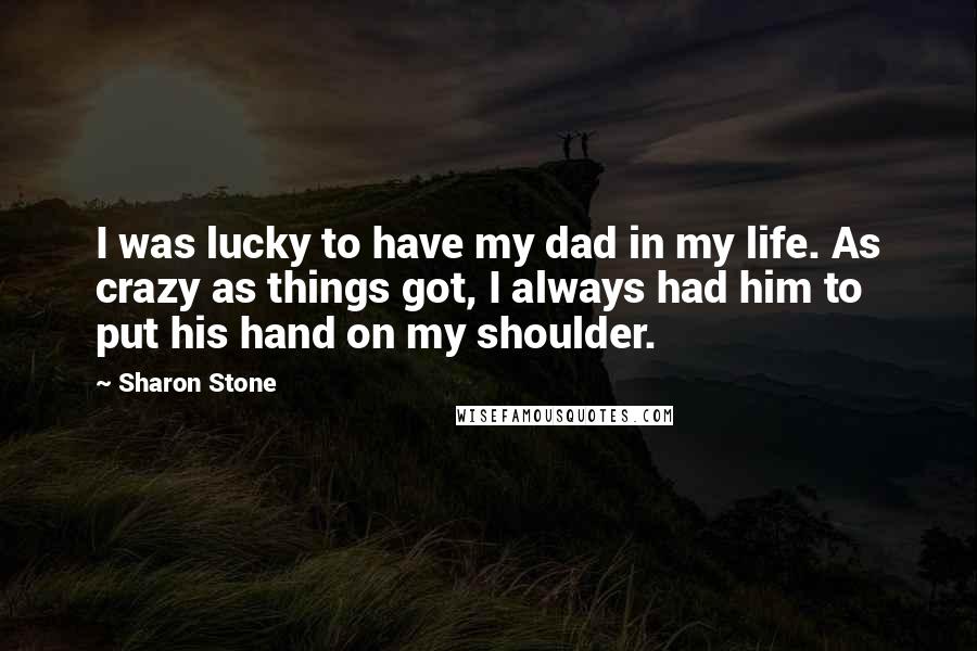 Sharon Stone Quotes: I was lucky to have my dad in my life. As crazy as things got, I always had him to put his hand on my shoulder.