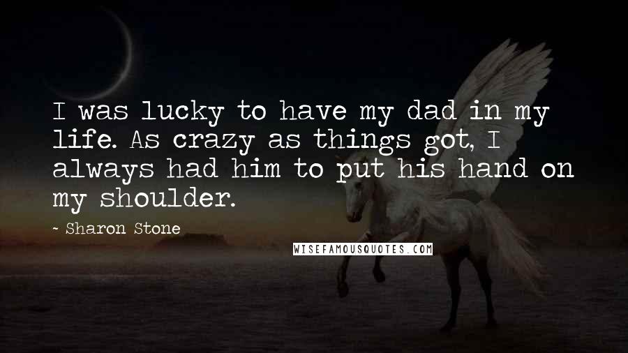 Sharon Stone Quotes: I was lucky to have my dad in my life. As crazy as things got, I always had him to put his hand on my shoulder.