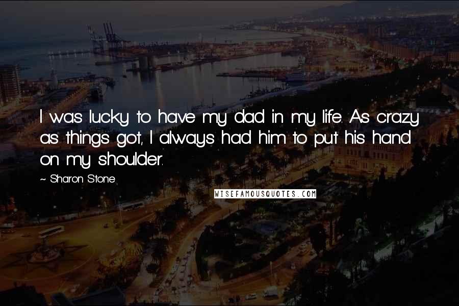 Sharon Stone Quotes: I was lucky to have my dad in my life. As crazy as things got, I always had him to put his hand on my shoulder.