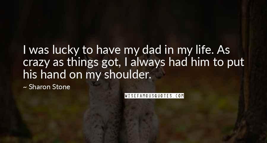 Sharon Stone Quotes: I was lucky to have my dad in my life. As crazy as things got, I always had him to put his hand on my shoulder.