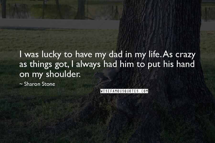 Sharon Stone Quotes: I was lucky to have my dad in my life. As crazy as things got, I always had him to put his hand on my shoulder.