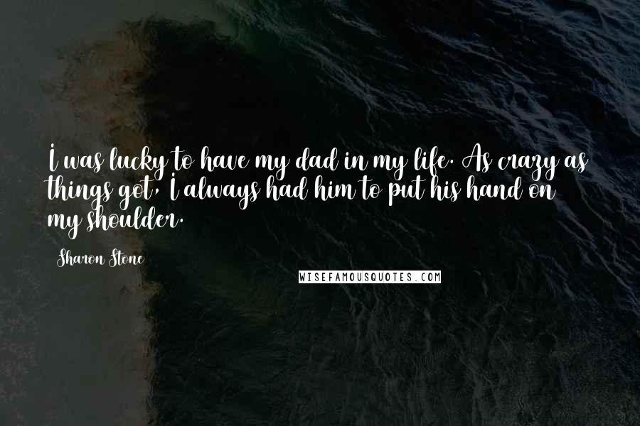 Sharon Stone Quotes: I was lucky to have my dad in my life. As crazy as things got, I always had him to put his hand on my shoulder.