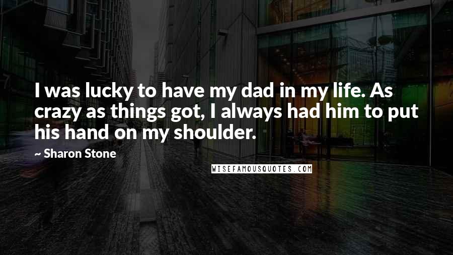 Sharon Stone Quotes: I was lucky to have my dad in my life. As crazy as things got, I always had him to put his hand on my shoulder.