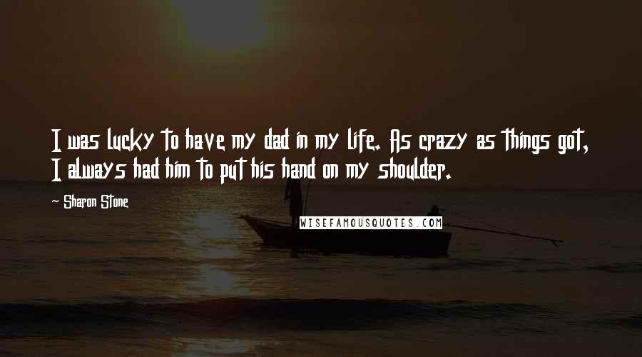 Sharon Stone Quotes: I was lucky to have my dad in my life. As crazy as things got, I always had him to put his hand on my shoulder.