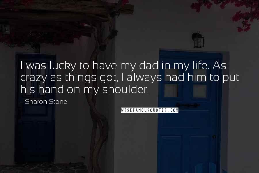 Sharon Stone Quotes: I was lucky to have my dad in my life. As crazy as things got, I always had him to put his hand on my shoulder.