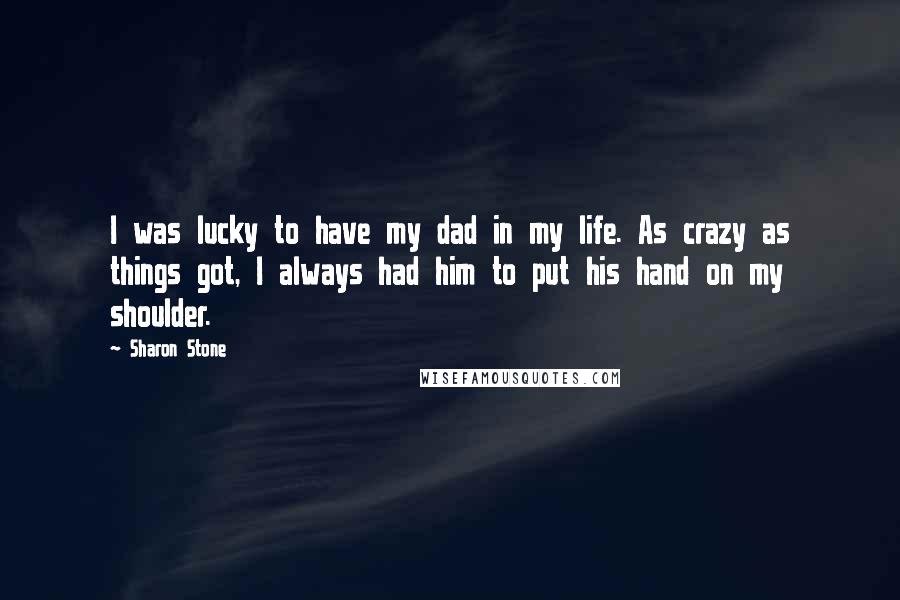 Sharon Stone Quotes: I was lucky to have my dad in my life. As crazy as things got, I always had him to put his hand on my shoulder.