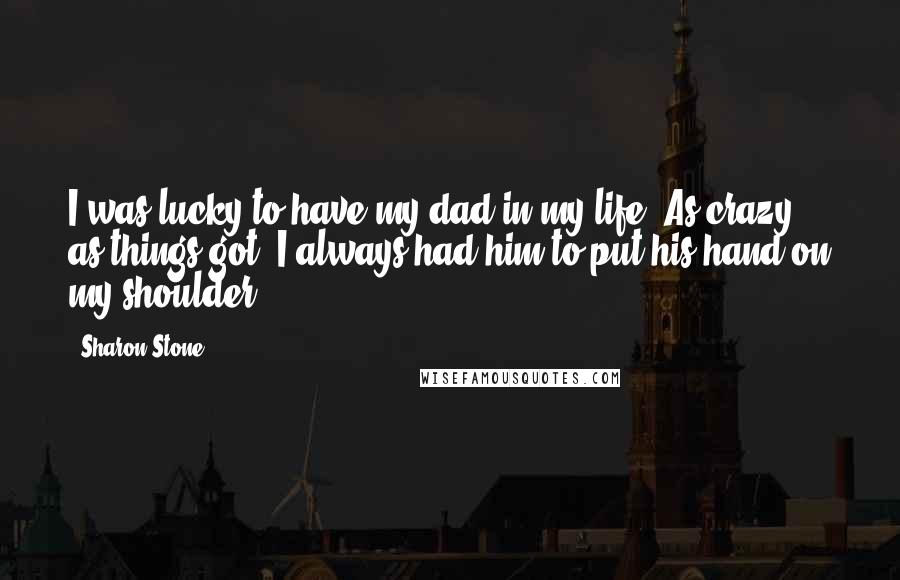 Sharon Stone Quotes: I was lucky to have my dad in my life. As crazy as things got, I always had him to put his hand on my shoulder.