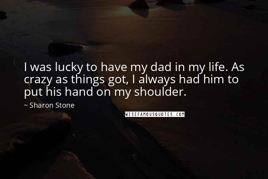 Sharon Stone Quotes: I was lucky to have my dad in my life. As crazy as things got, I always had him to put his hand on my shoulder.