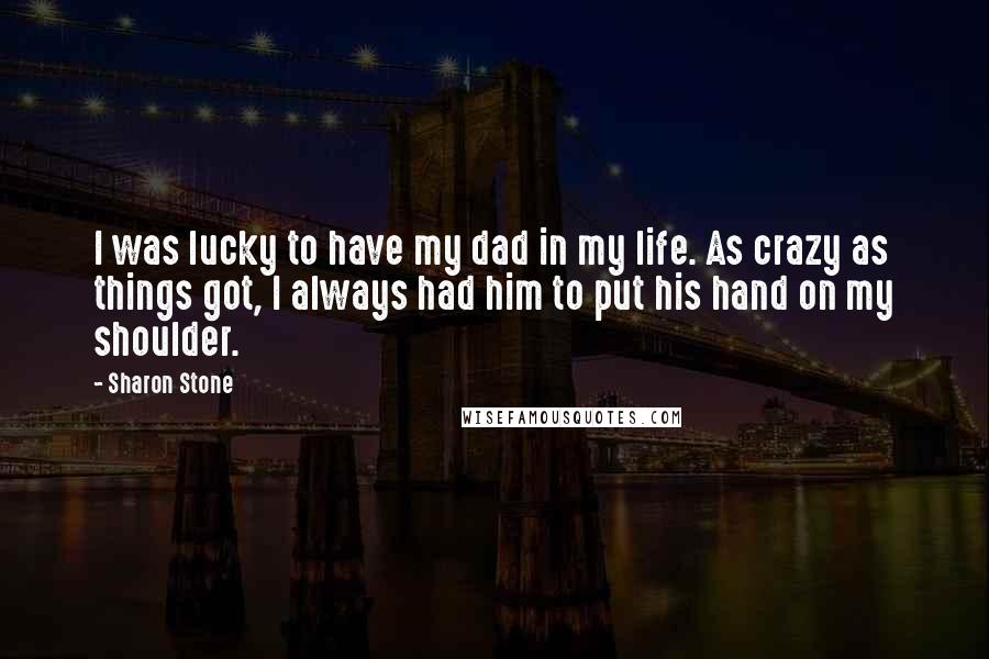 Sharon Stone Quotes: I was lucky to have my dad in my life. As crazy as things got, I always had him to put his hand on my shoulder.