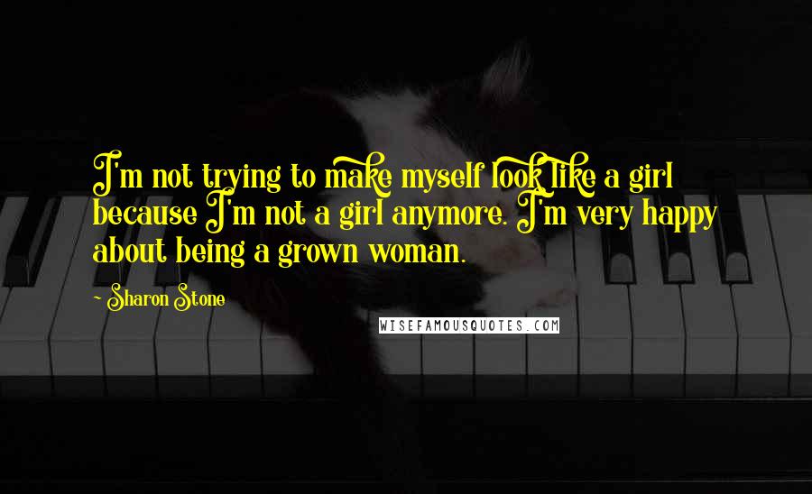 Sharon Stone Quotes: I'm not trying to make myself look like a girl because I'm not a girl anymore. I'm very happy about being a grown woman.