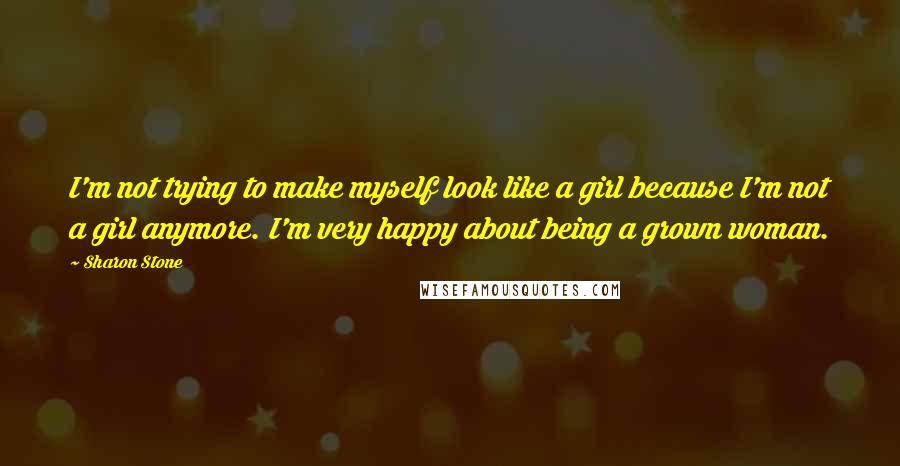 Sharon Stone Quotes: I'm not trying to make myself look like a girl because I'm not a girl anymore. I'm very happy about being a grown woman.
