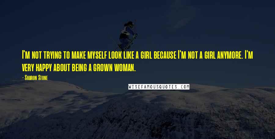 Sharon Stone Quotes: I'm not trying to make myself look like a girl because I'm not a girl anymore. I'm very happy about being a grown woman.