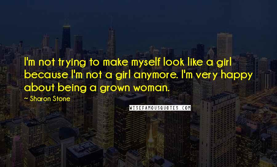 Sharon Stone Quotes: I'm not trying to make myself look like a girl because I'm not a girl anymore. I'm very happy about being a grown woman.