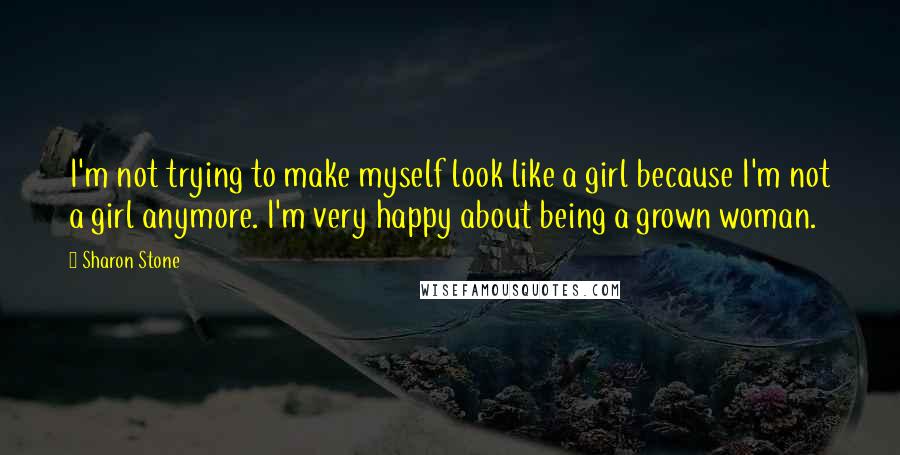 Sharon Stone Quotes: I'm not trying to make myself look like a girl because I'm not a girl anymore. I'm very happy about being a grown woman.