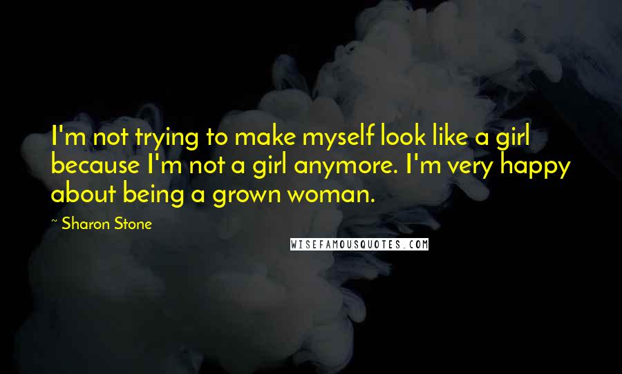 Sharon Stone Quotes: I'm not trying to make myself look like a girl because I'm not a girl anymore. I'm very happy about being a grown woman.