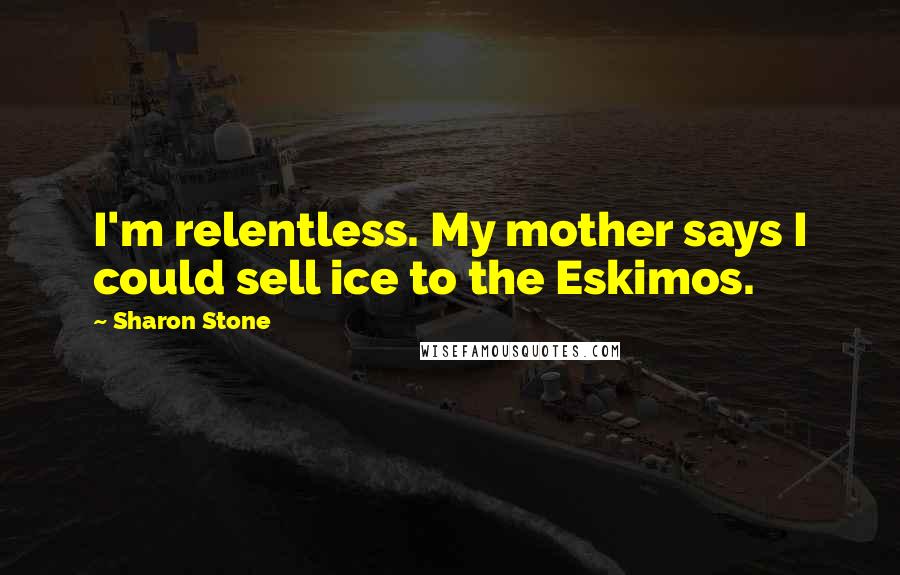 Sharon Stone Quotes: I'm relentless. My mother says I could sell ice to the Eskimos.