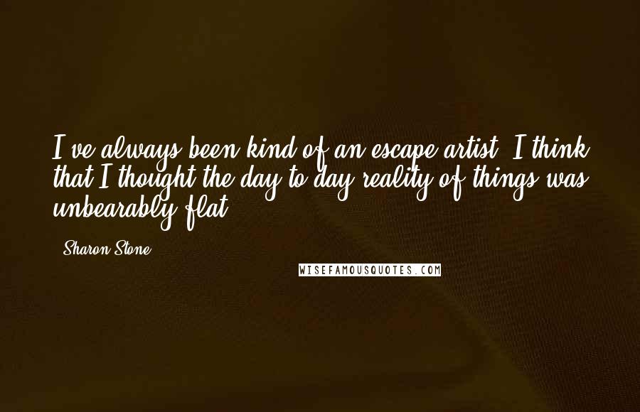 Sharon Stone Quotes: I've always been kind of an escape artist. I think that I thought the day-to-day reality of things was unbearably flat.