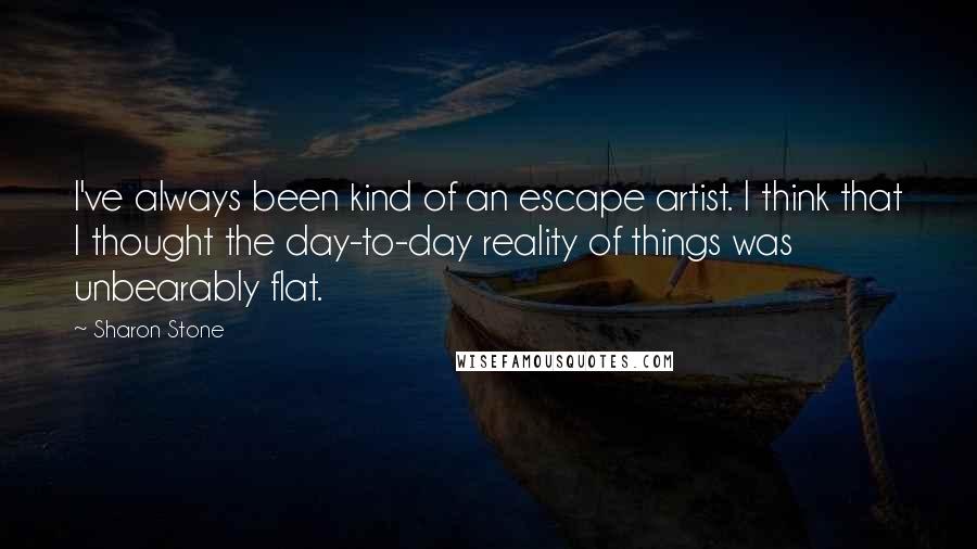 Sharon Stone Quotes: I've always been kind of an escape artist. I think that I thought the day-to-day reality of things was unbearably flat.