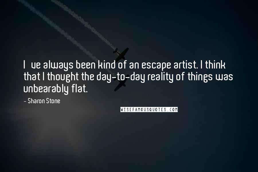 Sharon Stone Quotes: I've always been kind of an escape artist. I think that I thought the day-to-day reality of things was unbearably flat.