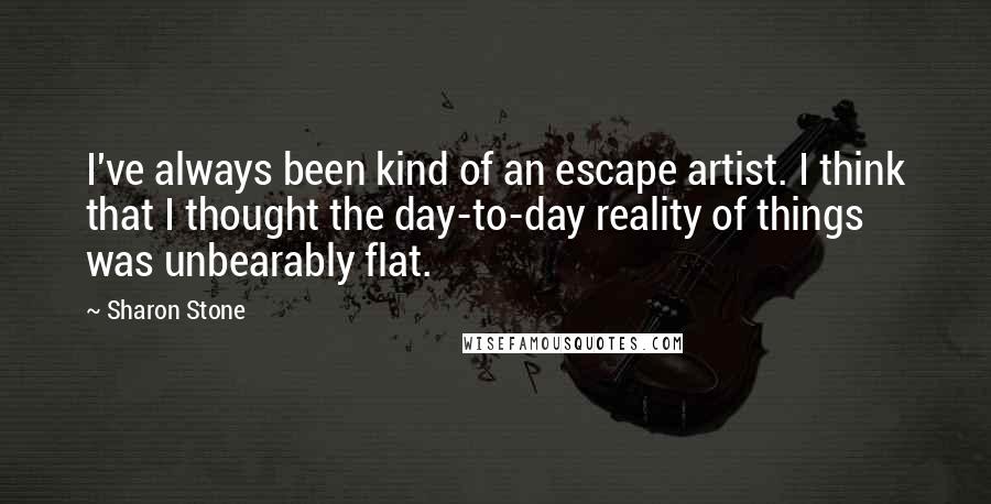 Sharon Stone Quotes: I've always been kind of an escape artist. I think that I thought the day-to-day reality of things was unbearably flat.