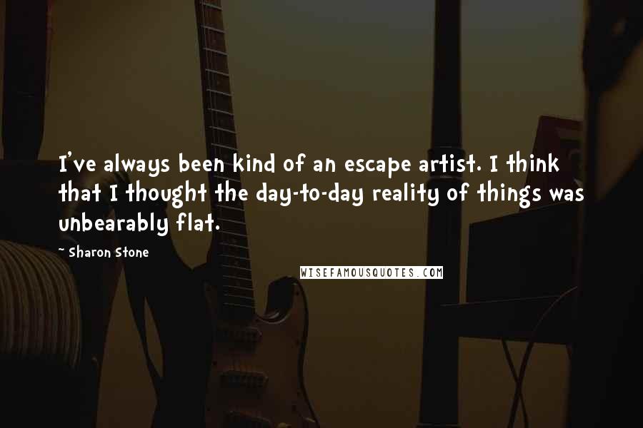 Sharon Stone Quotes: I've always been kind of an escape artist. I think that I thought the day-to-day reality of things was unbearably flat.