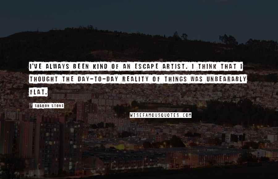 Sharon Stone Quotes: I've always been kind of an escape artist. I think that I thought the day-to-day reality of things was unbearably flat.