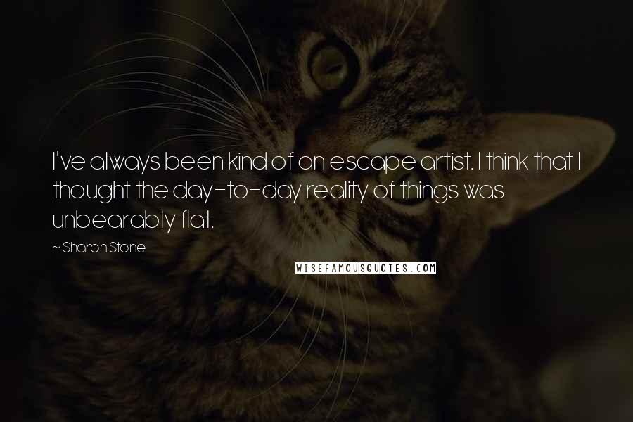 Sharon Stone Quotes: I've always been kind of an escape artist. I think that I thought the day-to-day reality of things was unbearably flat.