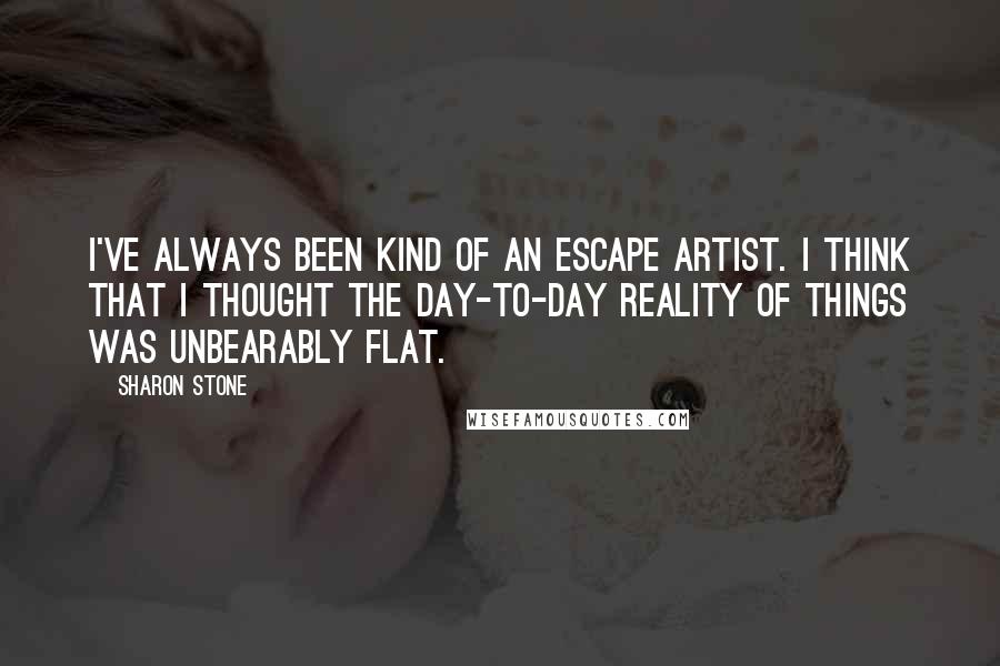 Sharon Stone Quotes: I've always been kind of an escape artist. I think that I thought the day-to-day reality of things was unbearably flat.