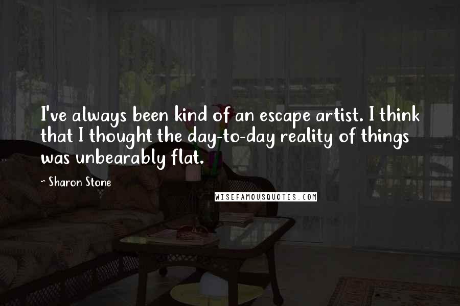 Sharon Stone Quotes: I've always been kind of an escape artist. I think that I thought the day-to-day reality of things was unbearably flat.