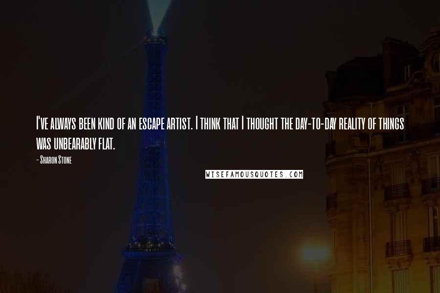 Sharon Stone Quotes: I've always been kind of an escape artist. I think that I thought the day-to-day reality of things was unbearably flat.