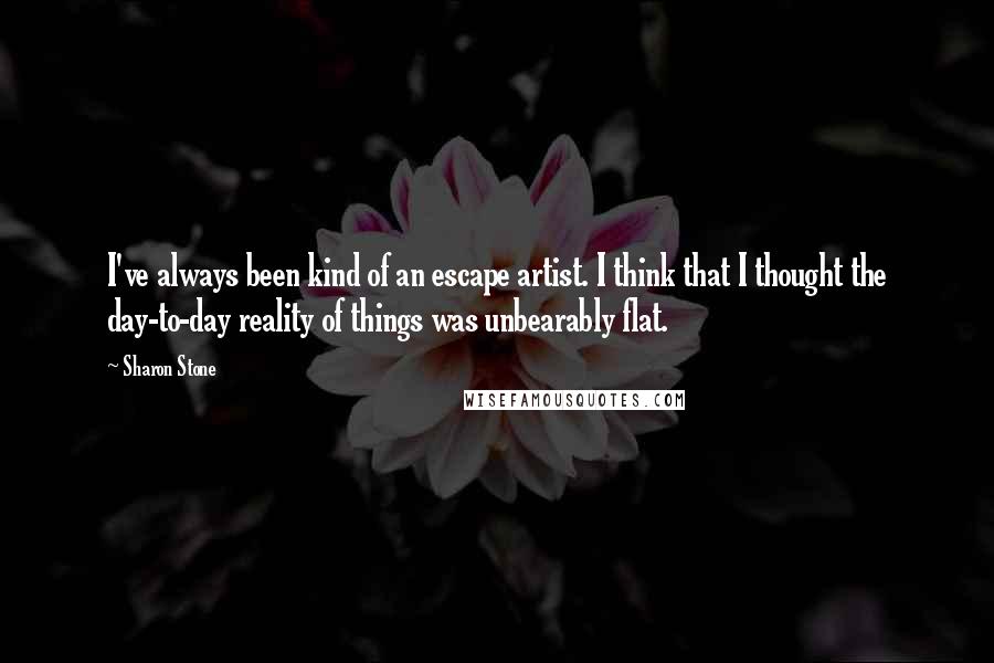 Sharon Stone Quotes: I've always been kind of an escape artist. I think that I thought the day-to-day reality of things was unbearably flat.