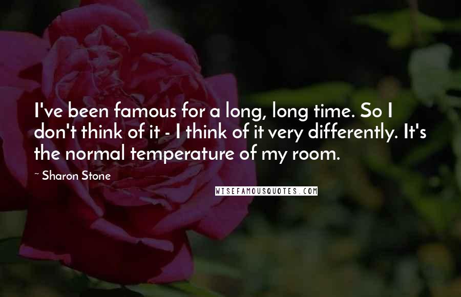Sharon Stone Quotes: I've been famous for a long, long time. So I don't think of it - I think of it very differently. It's the normal temperature of my room.