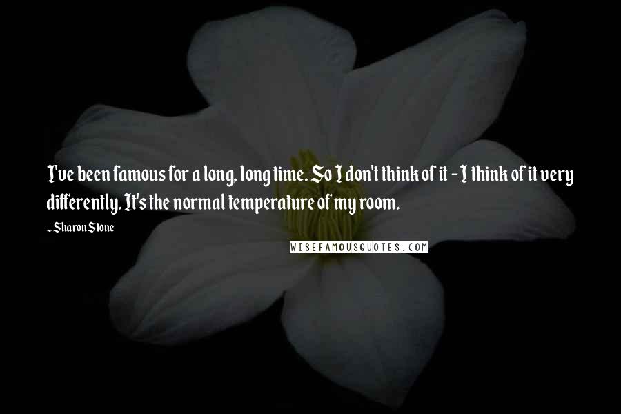 Sharon Stone Quotes: I've been famous for a long, long time. So I don't think of it - I think of it very differently. It's the normal temperature of my room.