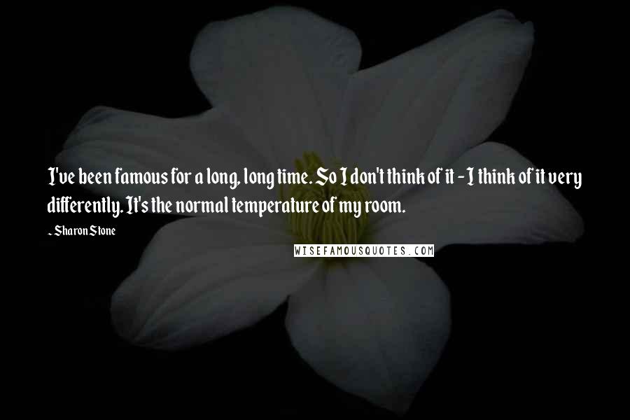 Sharon Stone Quotes: I've been famous for a long, long time. So I don't think of it - I think of it very differently. It's the normal temperature of my room.