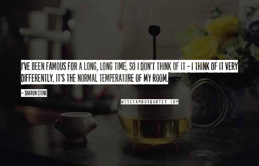 Sharon Stone Quotes: I've been famous for a long, long time. So I don't think of it - I think of it very differently. It's the normal temperature of my room.