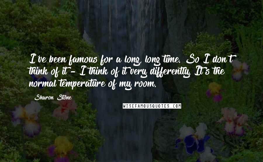 Sharon Stone Quotes: I've been famous for a long, long time. So I don't think of it - I think of it very differently. It's the normal temperature of my room.