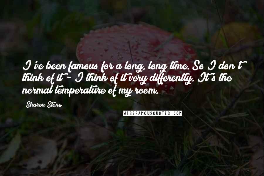 Sharon Stone Quotes: I've been famous for a long, long time. So I don't think of it - I think of it very differently. It's the normal temperature of my room.