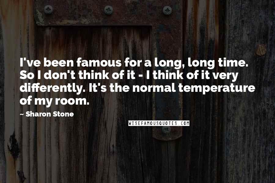 Sharon Stone Quotes: I've been famous for a long, long time. So I don't think of it - I think of it very differently. It's the normal temperature of my room.