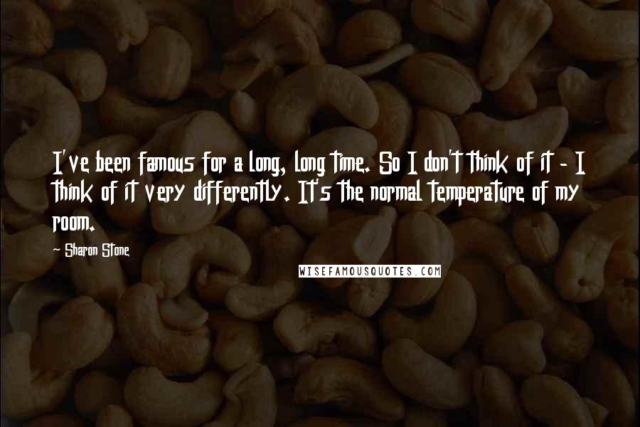 Sharon Stone Quotes: I've been famous for a long, long time. So I don't think of it - I think of it very differently. It's the normal temperature of my room.