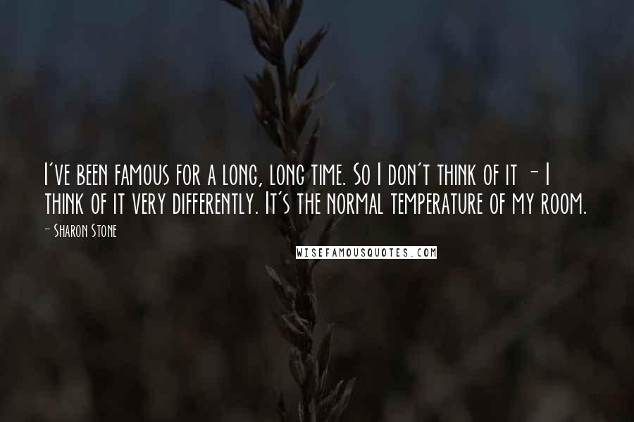 Sharon Stone Quotes: I've been famous for a long, long time. So I don't think of it - I think of it very differently. It's the normal temperature of my room.