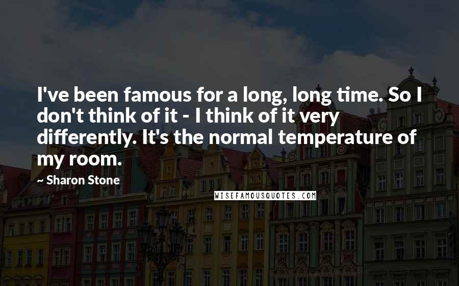 Sharon Stone Quotes: I've been famous for a long, long time. So I don't think of it - I think of it very differently. It's the normal temperature of my room.