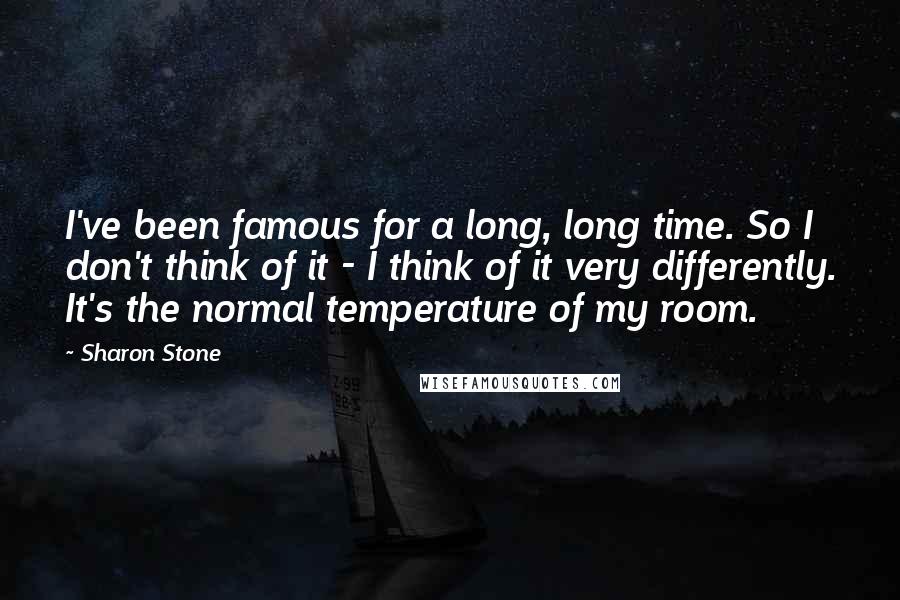 Sharon Stone Quotes: I've been famous for a long, long time. So I don't think of it - I think of it very differently. It's the normal temperature of my room.