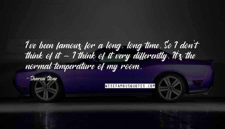 Sharon Stone Quotes: I've been famous for a long, long time. So I don't think of it - I think of it very differently. It's the normal temperature of my room.