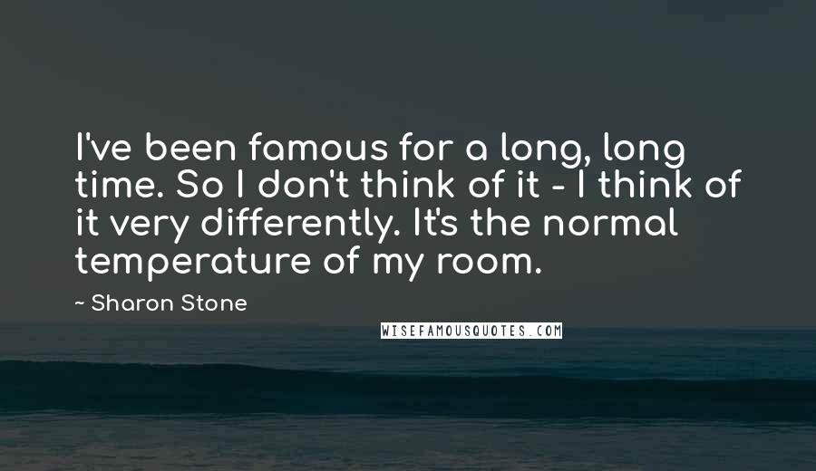 Sharon Stone Quotes: I've been famous for a long, long time. So I don't think of it - I think of it very differently. It's the normal temperature of my room.