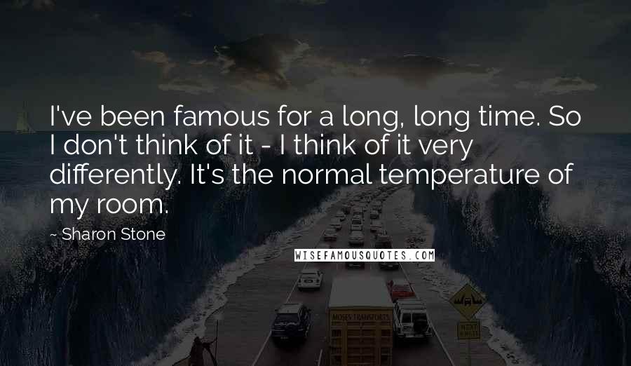 Sharon Stone Quotes: I've been famous for a long, long time. So I don't think of it - I think of it very differently. It's the normal temperature of my room.