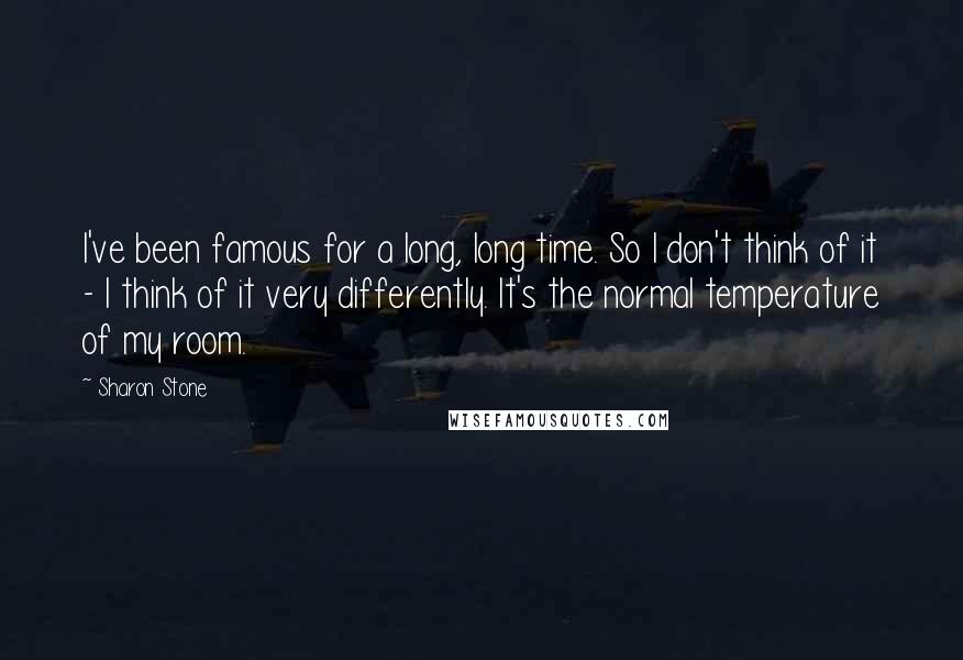 Sharon Stone Quotes: I've been famous for a long, long time. So I don't think of it - I think of it very differently. It's the normal temperature of my room.