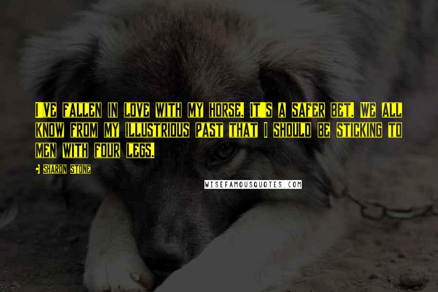 Sharon Stone Quotes: I've fallen in love with my horse. It's a safer bet. We all know from my illustrious past that I should be sticking to men with four legs.