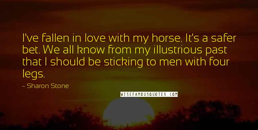 Sharon Stone Quotes: I've fallen in love with my horse. It's a safer bet. We all know from my illustrious past that I should be sticking to men with four legs.