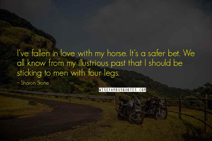 Sharon Stone Quotes: I've fallen in love with my horse. It's a safer bet. We all know from my illustrious past that I should be sticking to men with four legs.